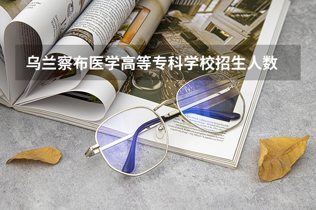 乌兰察布医学高等专科学校招生人数 乌兰察布医学高等专科学校招生计划