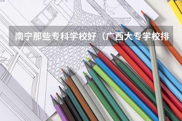 南宁那些专科学校好（广西大专学校排名）
