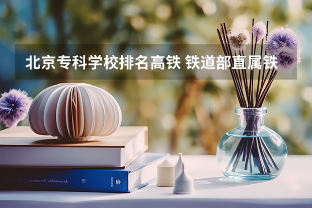 北京专科学校排名高铁 铁道部直属铁路专科院校排名