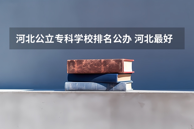河北公立专科学校排名公办 河北最好的公办专科学校排名