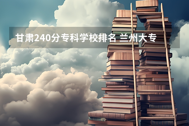 甘肃240分专科学校排名 兰州大专学校排名
