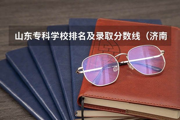 山东专科学校排名及录取分数线（济南公办大专学校排名）