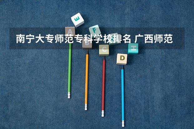 南宁大专师范专科学校排名 广西师范类大专院校排名