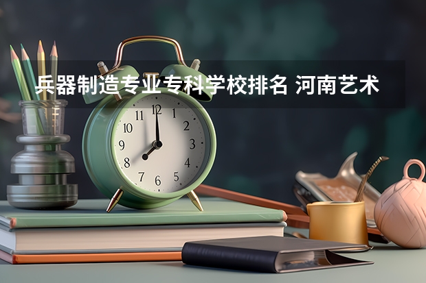 兵器制造专业专科学校排名 河南艺术大专学校排名
