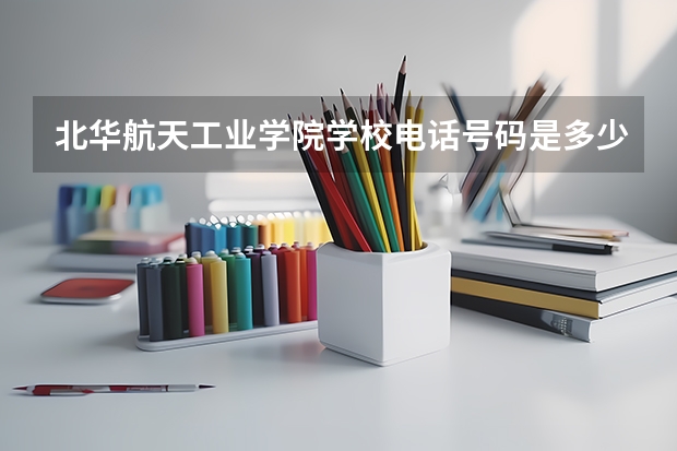北华航天工业学院学校电话号码是多少 北华航天工业学院学校介绍