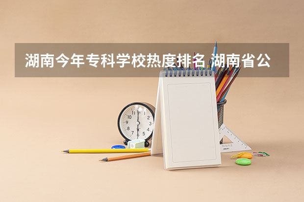 湖南今年专科学校热度排名 湖南省公办专科院校排名榜