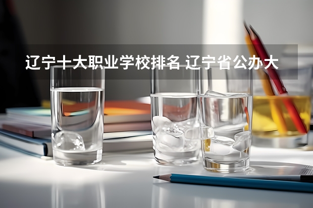 辽宁十大职业学校排名 辽宁省公办大专排名