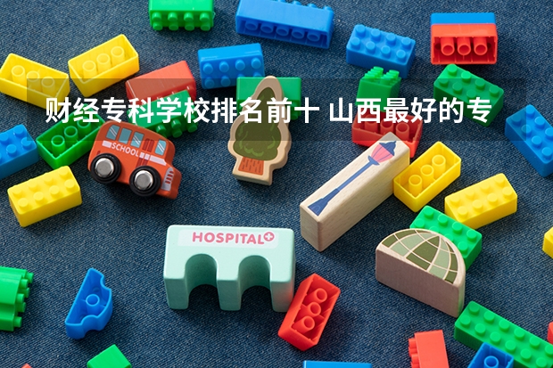 财经专科学校排名前十 山西最好的专科学校排名前十