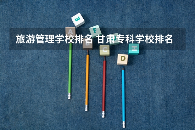 旅游管理学校排名 甘肃专科学校排名