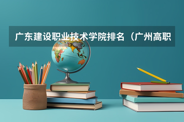 广东建设职业技术学院排名（广州高职学校排名榜）
