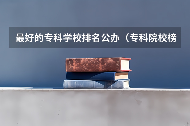最好的专科学校排名公办（专科院校榜单最新排名）