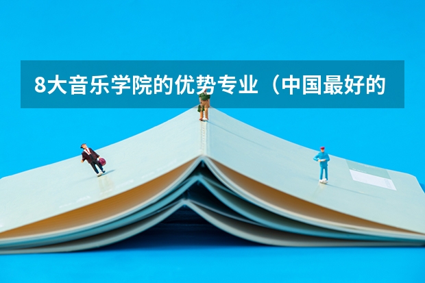 8大音乐学院的优势专业（中国最好的音乐学院排名榜）