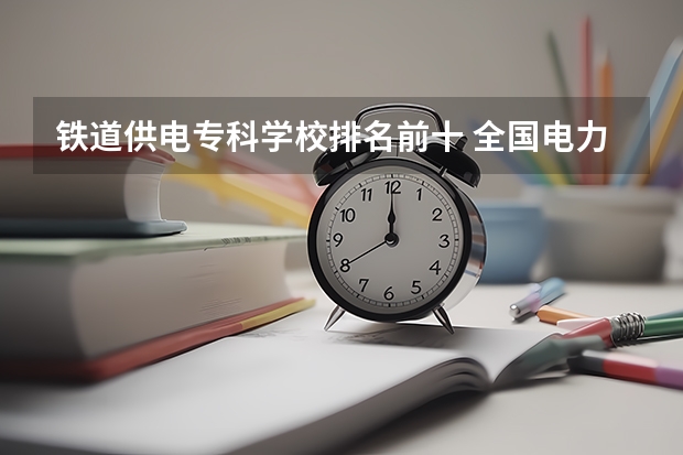 铁道供电专科学校排名前十 全国电力专科学校排名