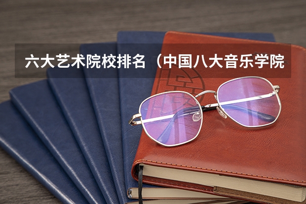 六大艺术院校排名（中国八大音乐学院排名）
