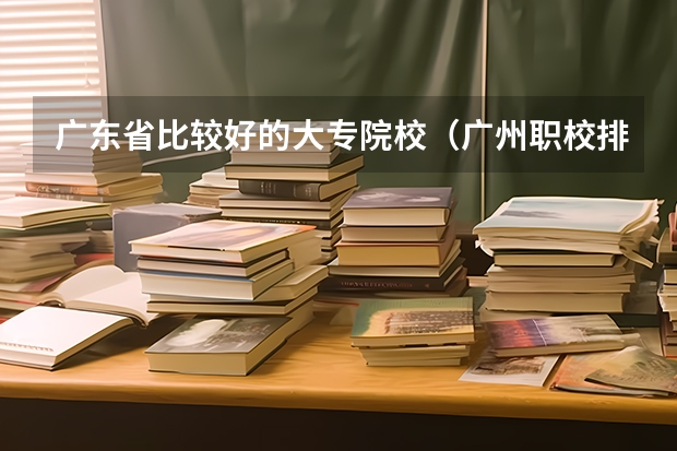 广东省比较好的大专院校（广州职校排名前十名学校）