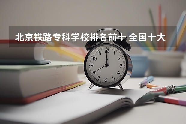 北京铁路专科学校排名前十 全国十大铁路专科学校排名