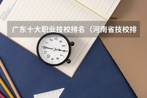 广东十大职业技校排名（河南省技校排名前十）
