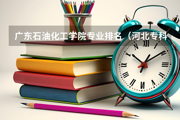 广东石油化工学院专业排名（河北专科院校排名最新排行榜）