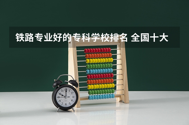 铁路专业好的专科学校排名 全国十大铁路专科学校排名