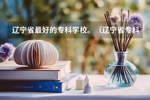 辽宁省最好的专科学校。(辽宁省专科院校排名榜)