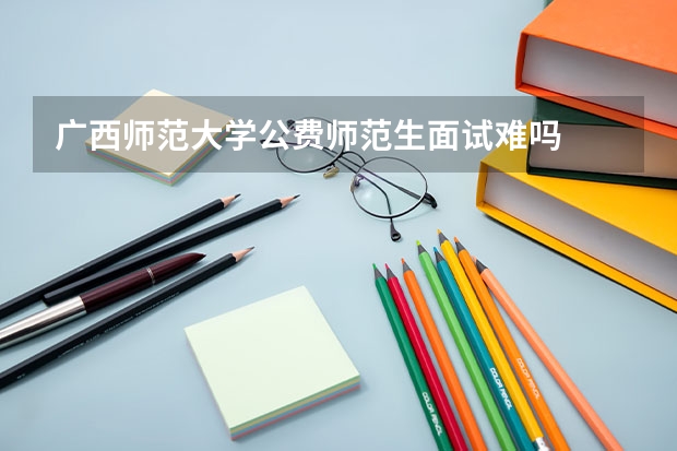 广西师范大学公费师范生面试难吗