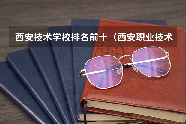 西安技术学校排名前十（西安职业技术学院排名前十的学校）