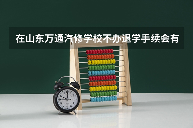 在山东万通汽修学校不办退学手续会有什么后果