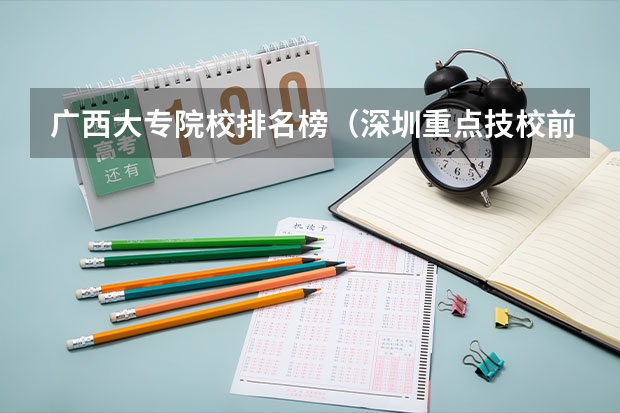 广西大专院校排名榜（深圳重点技校前十名学校名单）