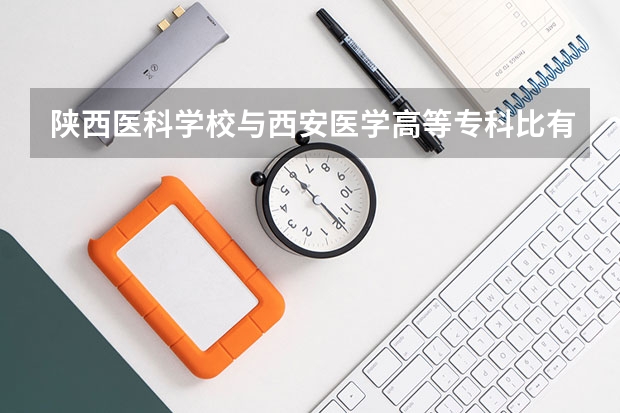 陕西医科学校与西安医学高等专科比有什么区别那个更好？