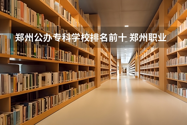 郑州公办专科学校排名前十 郑州职业学校排名前十公立