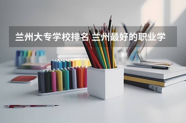 兰州大专学校排名 兰州最好的职业学校排名