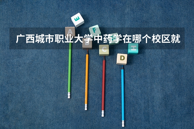 广西城市职业大学中药学在哪个校区就读