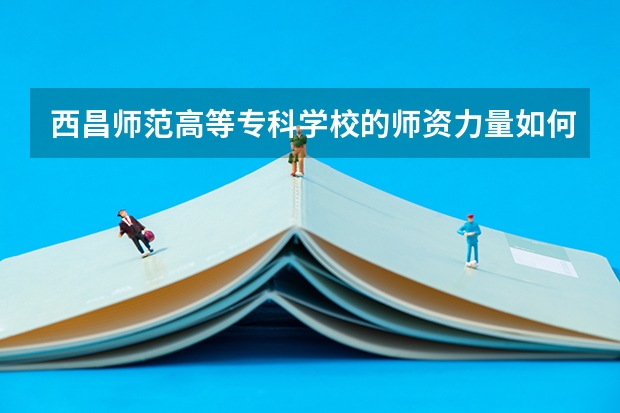 西昌师范高等专科学校的师资力量如何？
