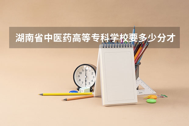 湖南省中医药高等专科学校要多少分才能上？