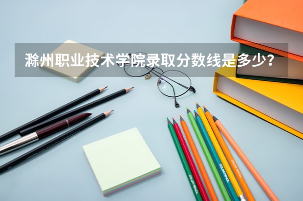 滁州职业技术学院录取分数线是多少？