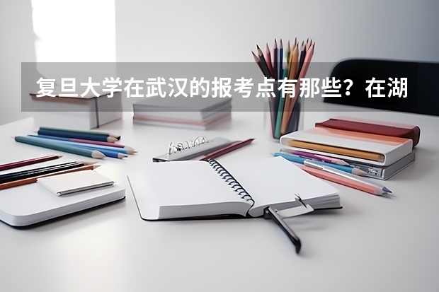 复旦大学在武汉的报考点有那些?在湖北工业大学附近有报考点吗?