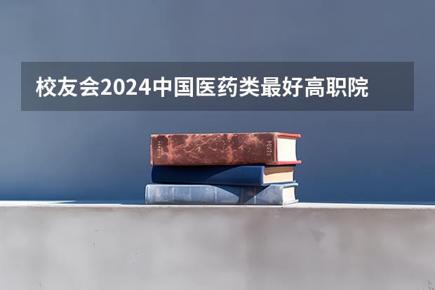 校友会2024中国医药类最好高职院校排名，南阳医学高等专科学校前三（全国最好的医学专科学校）