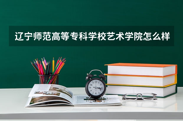 辽宁师范高等专科学校艺术学院怎么样