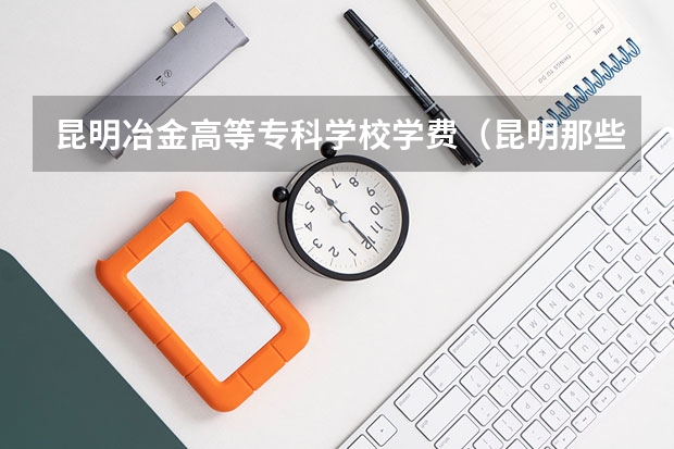 昆明冶金高等专科学校学费（昆明那些专科学校比较好）