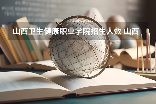 山西卫生健康职业学院招生人数 山西卫生健康职业学院招生计划