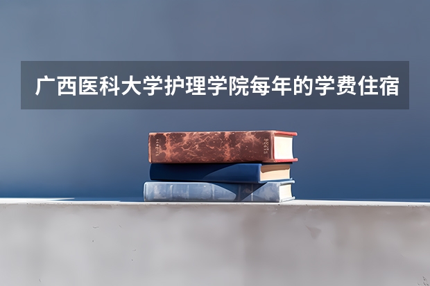 广西医科大学护理学院每年的学费住宿费是多少？