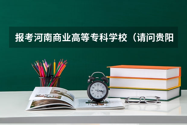 报考河南商业高等专科学校（请问贵阳交通职业技术学院好还是商业高等专科学校好点?）