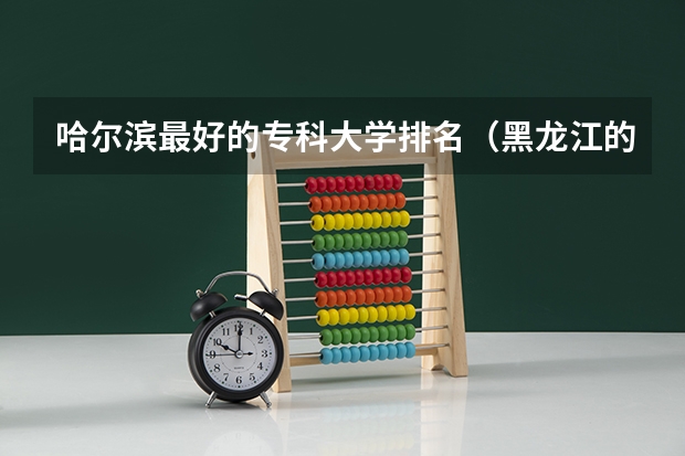 哈尔滨最好的专科大学排名（黑龙江的专科学校那个比较好？）