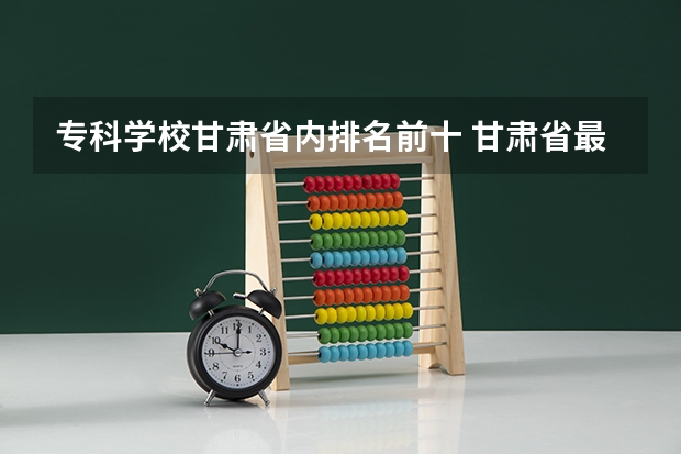 专科学校甘肃省内排名前十 甘肃省最好的专科学校
