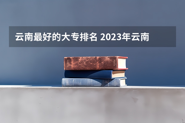 云南最好的大专排名 2023年云南高职专科排行榜公布！（附升本率、就业排名）