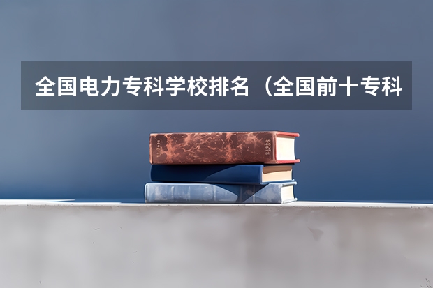 全国电力专科学校排名（全国前十专科学校排名）