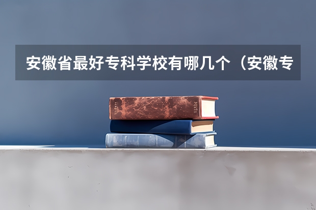 安徽省最好专科学校有哪几个（安徽专科学校排名及分数线）