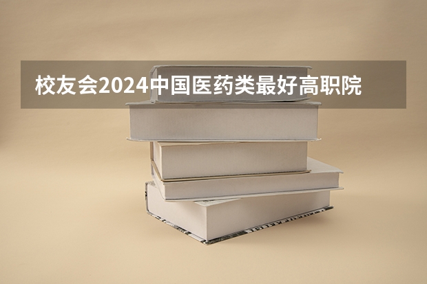 校友会2024中国医药类最好高职院校排名，南阳医学高等专科学校前三 医药类专科排名