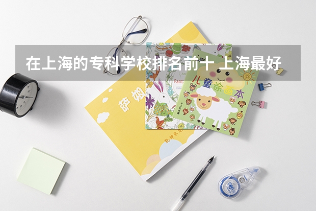在上海的专科学校排名前十 上海最好的专科学校