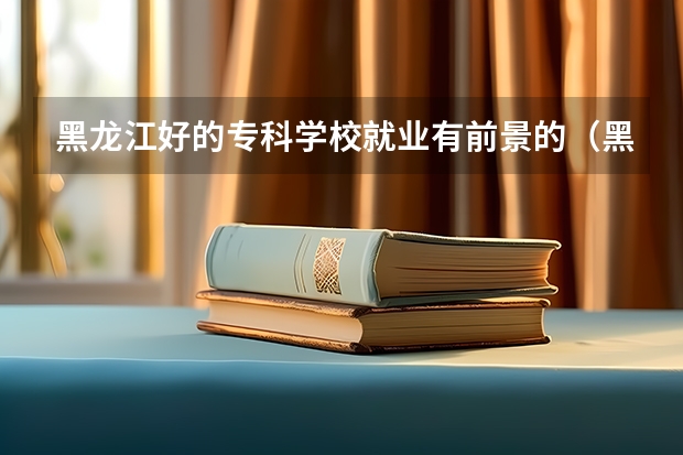 黑龙江好的专科学校就业有前景的（黑龙江最好的职业学院）